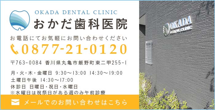 OKADA DENTAL CLINIC おかだ歯科医院 お電話にてお気軽にお問い合わせください 0877-21-0120 〒763-0084 香川県丸亀市飯野町東二甲255-1 月・火・木・金曜日 9:30～13:00 14:30～19:00 水曜日 9:30～13:00 土曜日午後 14:30～17:00 休診日 日曜日・祝日・水曜日午後 メールでのお問い合わせはこちら