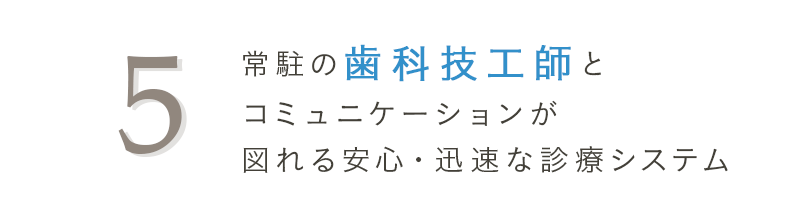 5 常駐の歯科技工師とコミュニケーションが図れる安心・迅速な診療システム